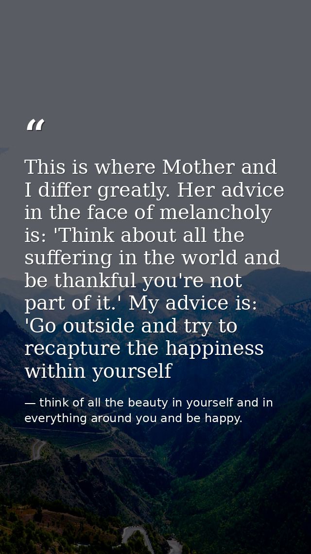 This is where Mother and I differ greatly. Her advice in the face of melancholy is: 'Think about all the suffering in th — think of all the beauty in yourself and in everything around you and be happy.