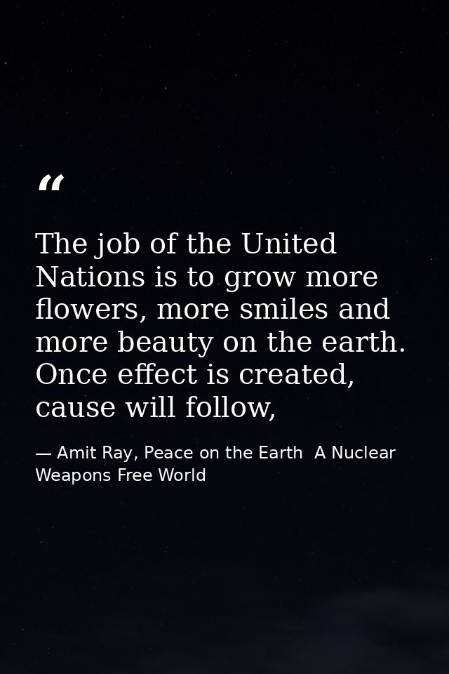The job of the United Nations is to grow more flowers, more smiles and more beauty on the earth. Once effect is created, — Amit Ray, Peace on the Earth  A Nuclear Weapons Free World