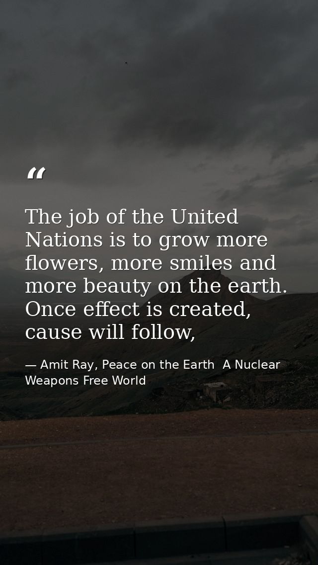 The job of the United Nations is to grow more flowers, more smiles and more beauty on the earth. Once effect is created, — Amit Ray, Peace on the Earth  A Nuclear Weapons Free World