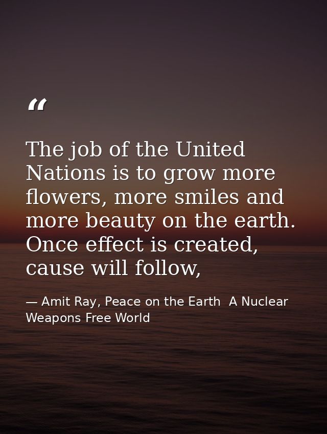 The job of the United Nations is to grow more flowers, more smiles and more beauty on the earth. Once effect is created, — Amit Ray, Peace on the Earth  A Nuclear Weapons Free World