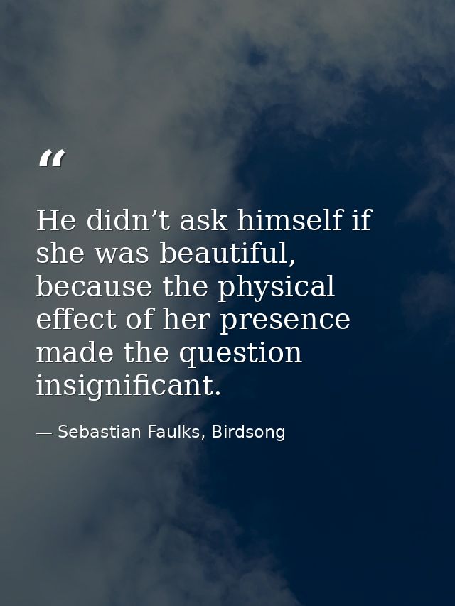 He didn’t ask himself if she was beautiful, because the physical effect of her presence made the question insignificant. — Sebastian Faulks, Birdsong