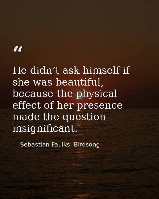He didn’t ask himself if she was beautiful, because the physical effect of her presence made the question insignificant. — Sebastian Faulks, Birdsong