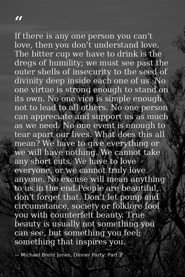 If there is any one person you can't love, then you don't understand love. The bitter cup we have to drink is the dregs  — Michael Brent Jones, Dinner Party: Part 2