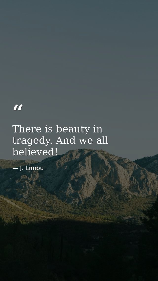There is beauty in tragedy. And we all believed! — J. Limbu