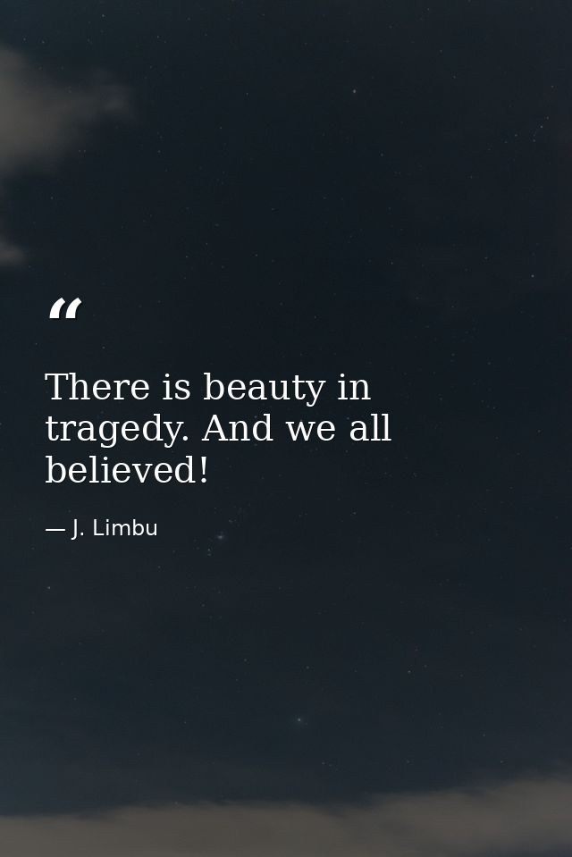 There is beauty in tragedy. And we all believed! — J. Limbu