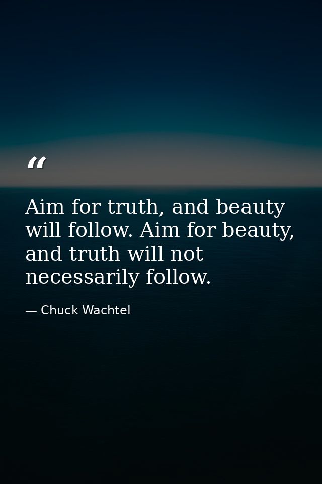 Aim for truth, and beauty will follow. Aim for beauty, and truth will not necessarily follow. — Chuck Wachtel