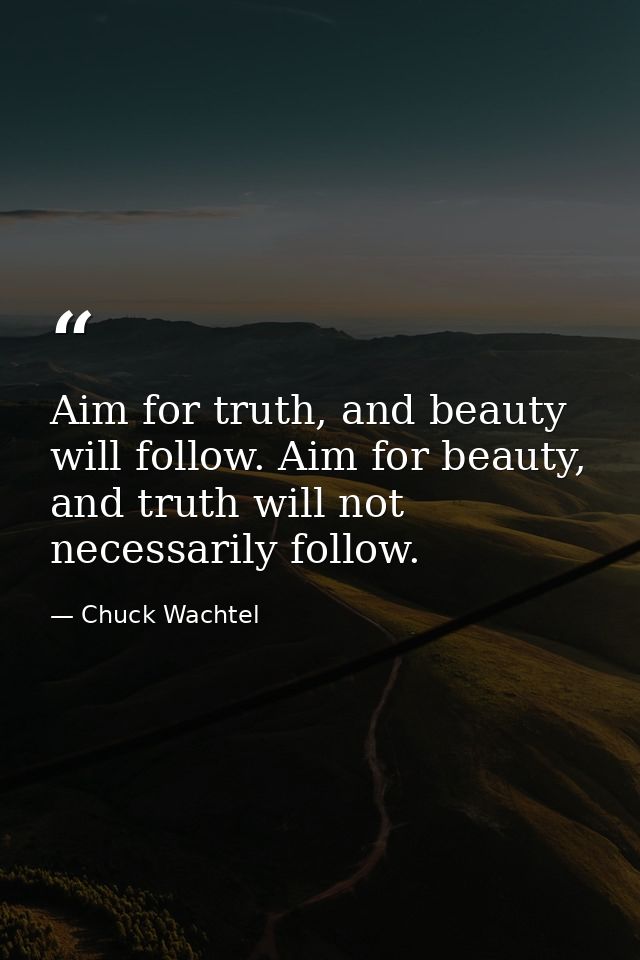 Aim for truth, and beauty will follow. Aim for beauty, and truth will not necessarily follow. — Chuck Wachtel
