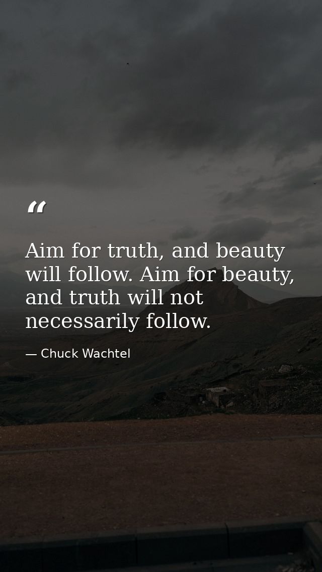 Aim for truth, and beauty will follow. Aim for beauty, and truth will not necessarily follow. — Chuck Wachtel