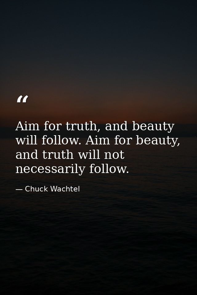 Aim for truth, and beauty will follow. Aim for beauty, and truth will not necessarily follow. — Chuck Wachtel