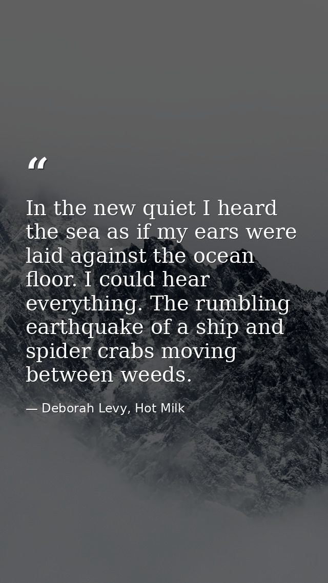 In the new quiet I heard the sea as if my ears were laid against the ocean floor. I could hear everything. The rumbling  — Deborah Levy, Hot Milk