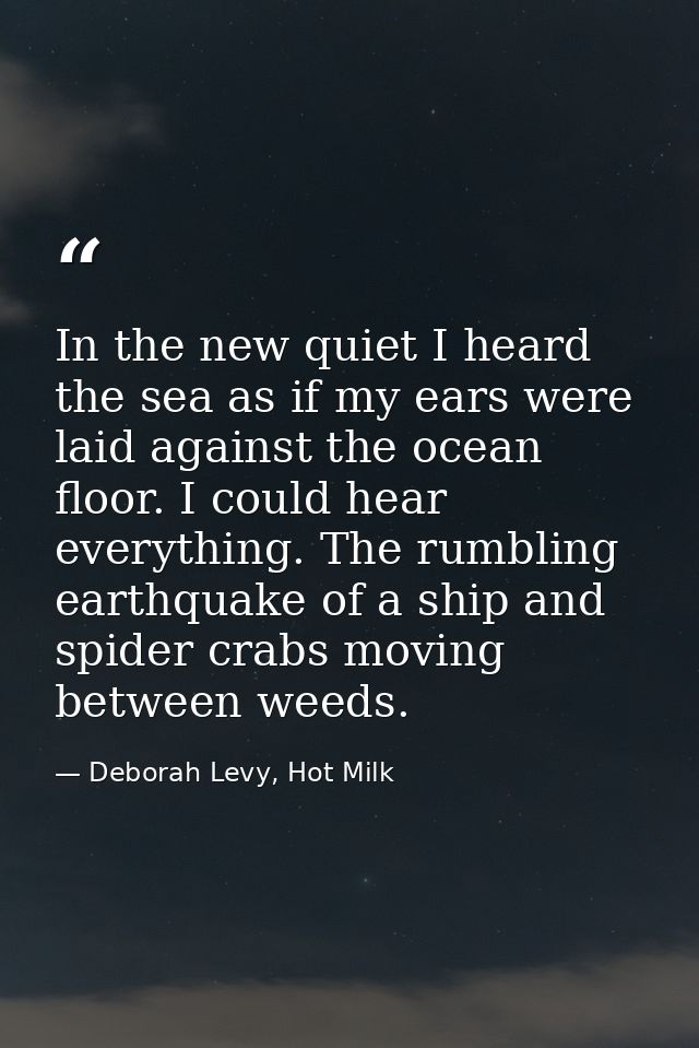 In the new quiet I heard the sea as if my ears were laid against the ocean floor. I could hear everything. The rumbling  — Deborah Levy, Hot Milk
