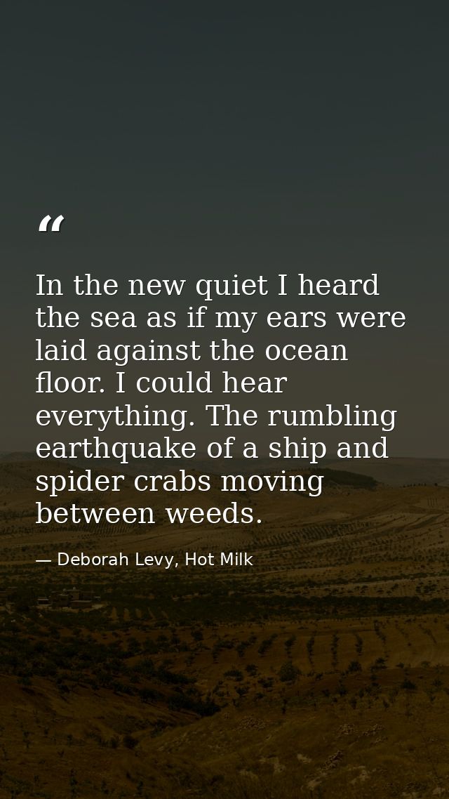 In the new quiet I heard the sea as if my ears were laid against the ocean floor. I could hear everything. The rumbling  — Deborah Levy, Hot Milk