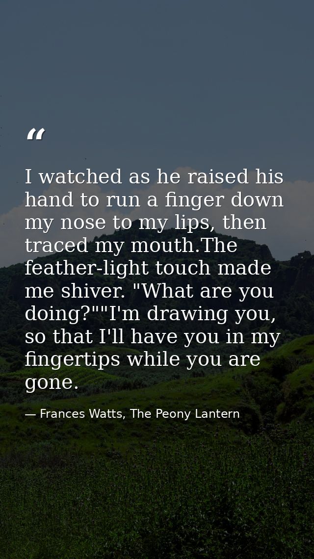 I watched as he raised his hand to run a finger down my nose to my lips, then traced my mouth.The feather-light touch ma — Frances Watts, The Peony Lantern