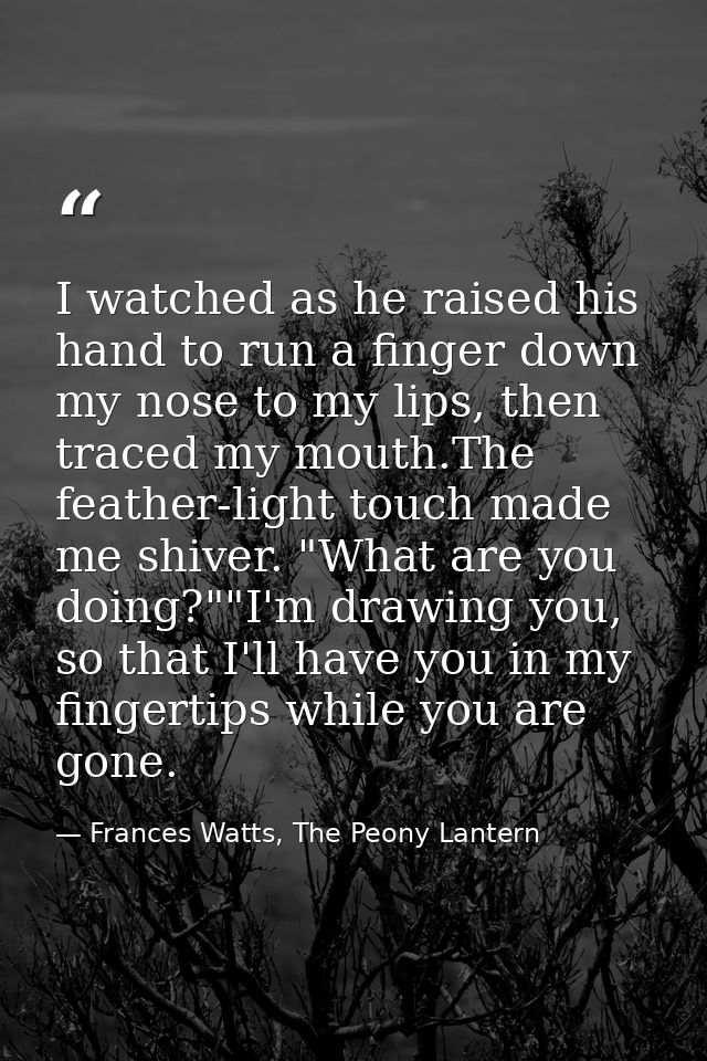 I watched as he raised his hand to run a finger down my nose to my lips, then traced my mouth.The feather-light touch ma — Frances Watts, The Peony Lantern