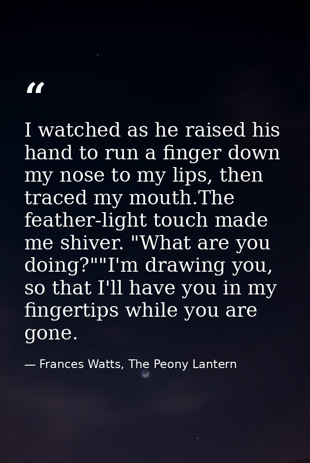 I watched as he raised his hand to run a finger down my nose to my lips, then traced my mouth.The feather-light touch ma — Frances Watts, The Peony Lantern