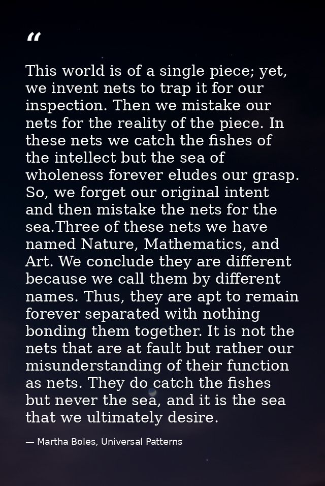 This world is of a single piece; yet, we invent nets to trap it for our inspection. Then we mistake our nets for the rea — Martha Boles, Universal Patterns