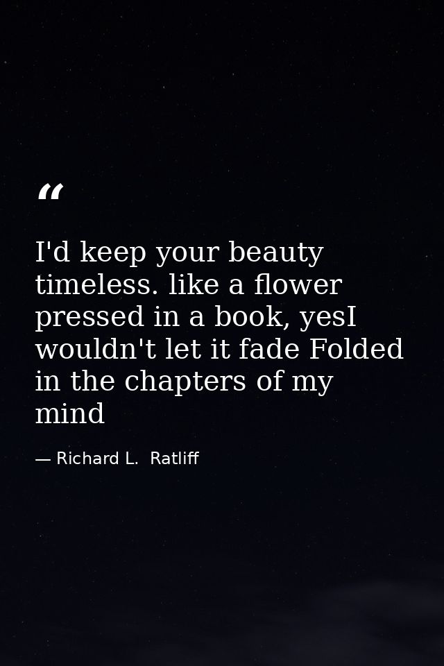 I'd keep your beauty timeless. like a flower pressed in a book, yesI wouldn't let it fade Folded in the chapters of my m — Richard L.  Ratliff