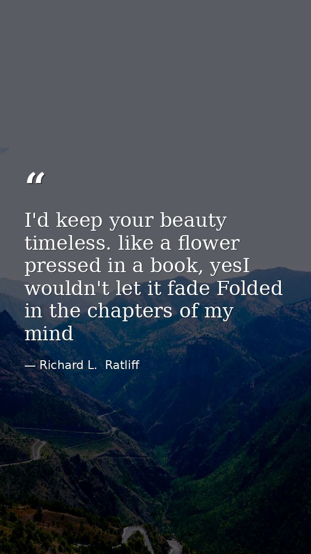 I'd keep your beauty timeless. like a flower pressed in a book, yesI wouldn't let it fade Folded in the chapters of my m — Richard L.  Ratliff