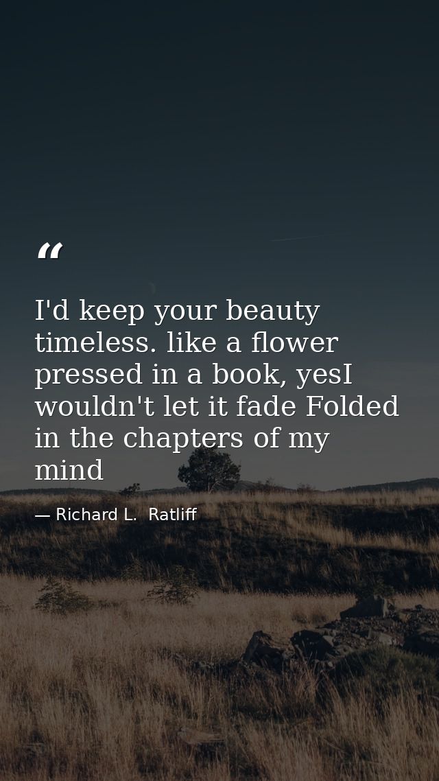 I'd keep your beauty timeless. like a flower pressed in a book, yesI wouldn't let it fade Folded in the chapters of my m — Richard L.  Ratliff