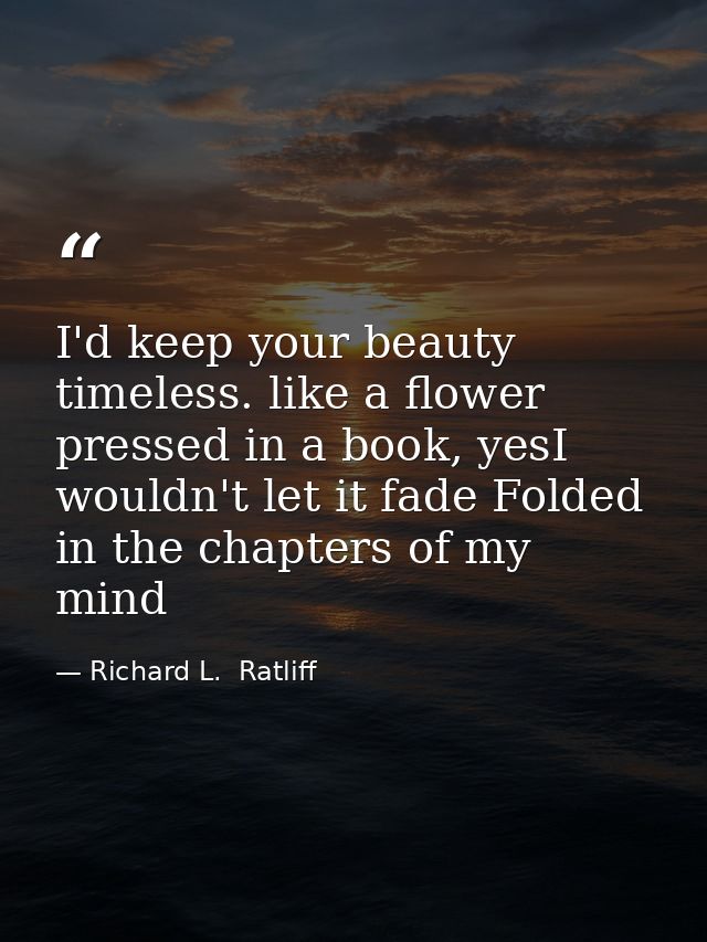 I'd keep your beauty timeless. like a flower pressed in a book, yesI wouldn't let it fade Folded in the chapters of my m — Richard L.  Ratliff