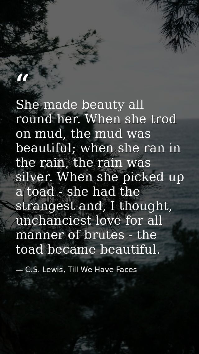 She made beauty all round her. When she trod on mud, the mud was beautiful; when she ran in the rain, the rain was silve — C.S. Lewis, Till We Have Faces