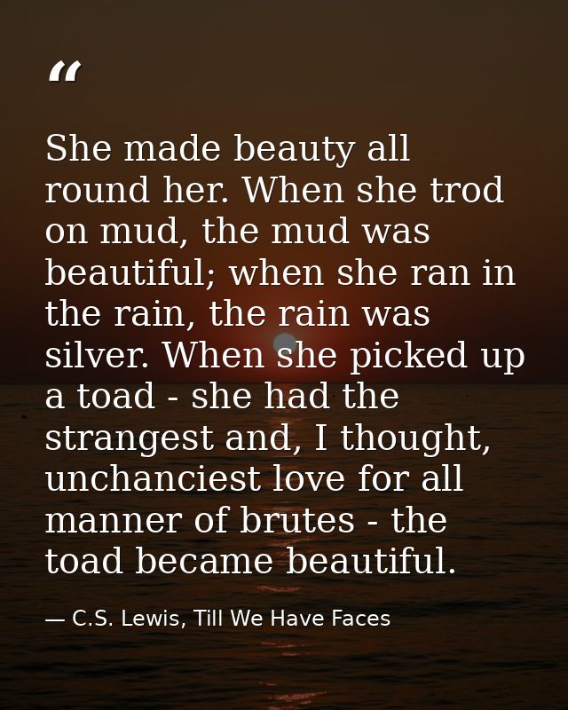 She made beauty all round her. When she trod on mud, the mud was beautiful; when she ran in the rain, the rain was silve — C.S. Lewis, Till We Have Faces