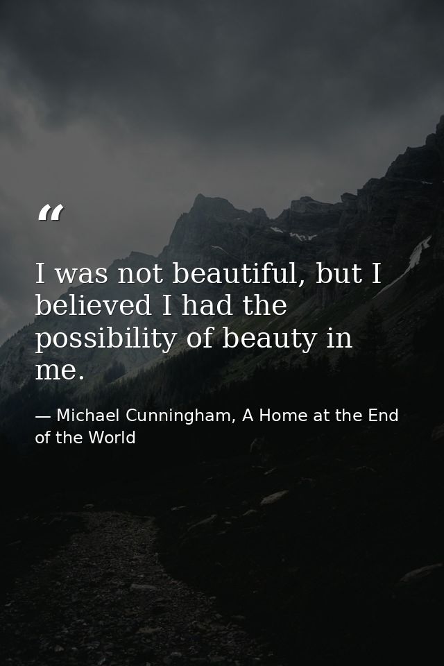 I was not beautiful, but I believed I had the possibility of beauty in me. — Michael Cunningham, A Home at the End of the World