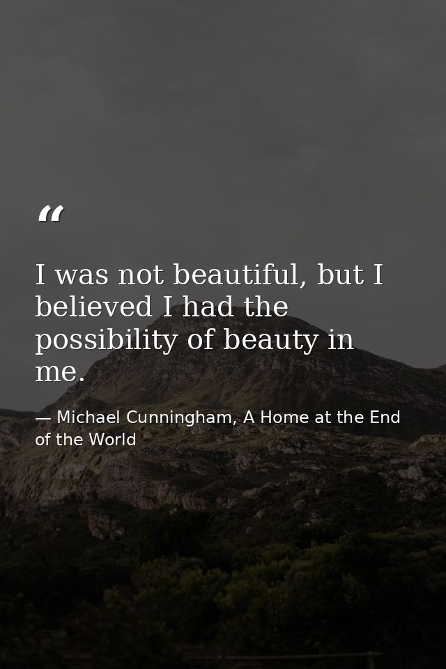 I was not beautiful, but I believed I had the possibility of beauty in me. — Michael Cunningham, A Home at the End of the World
