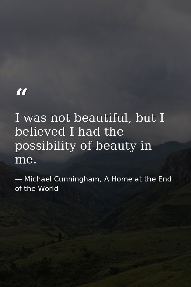 I was not beautiful, but I believed I had the possibility of beauty in me. — Michael Cunningham, A Home at the End of the World