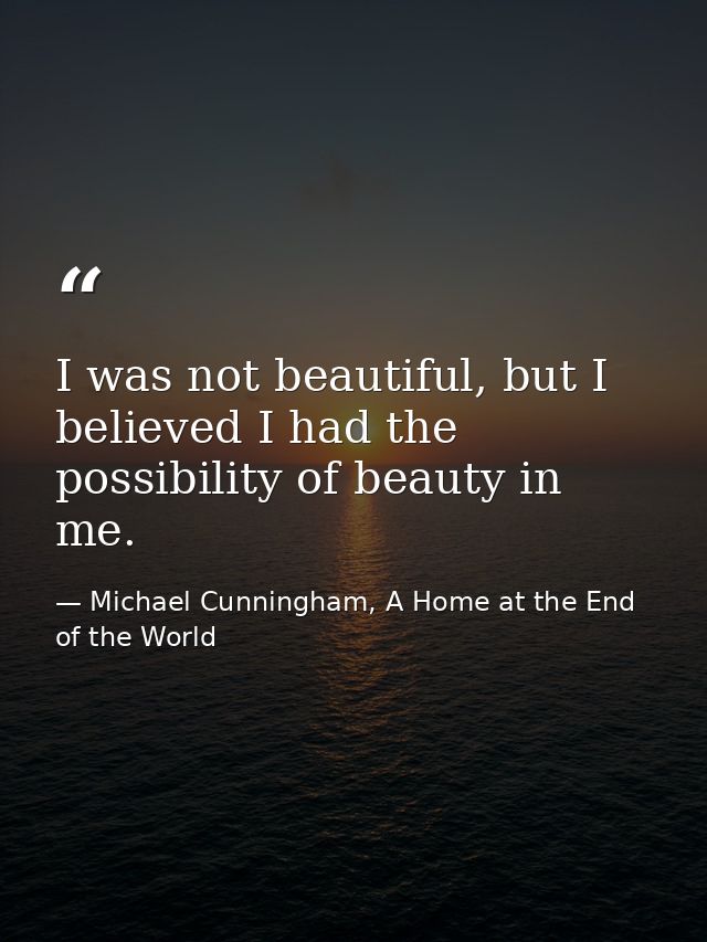 I was not beautiful, but I believed I had the possibility of beauty in me. — Michael Cunningham, A Home at the End of the World
