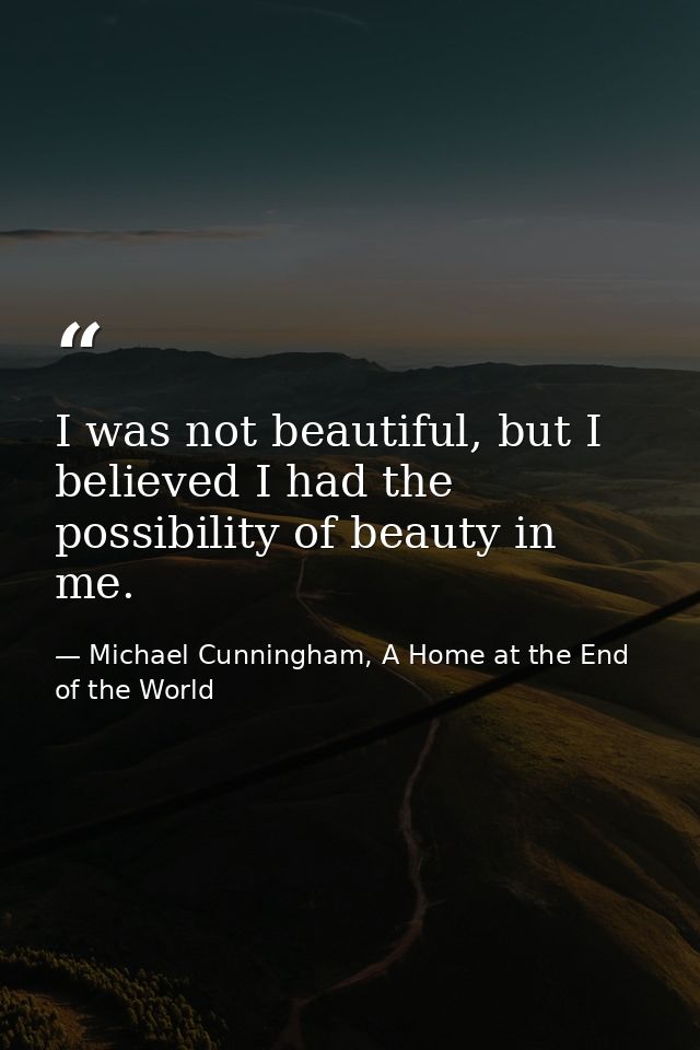 I was not beautiful, but I believed I had the possibility of beauty in me. — Michael Cunningham, A Home at the End of the World
