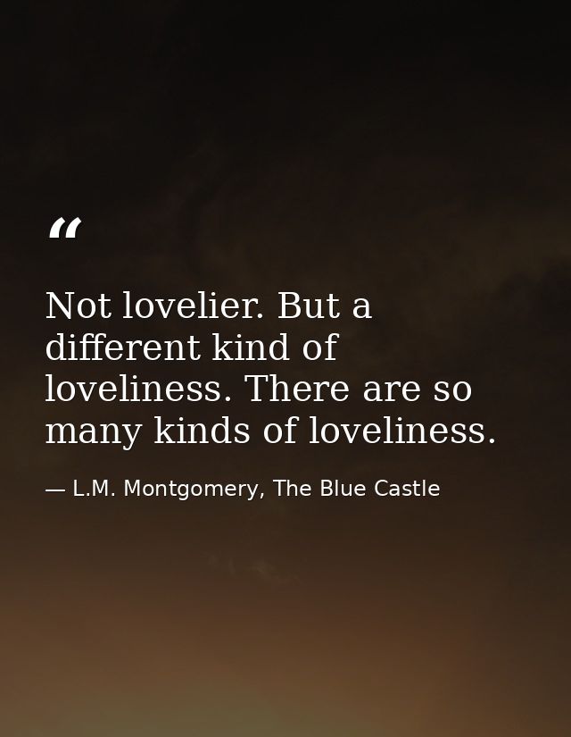 Not lovelier. But a different kind of loveliness. There are so many kinds of loveliness. — L.M. Montgomery, The Blue Castle