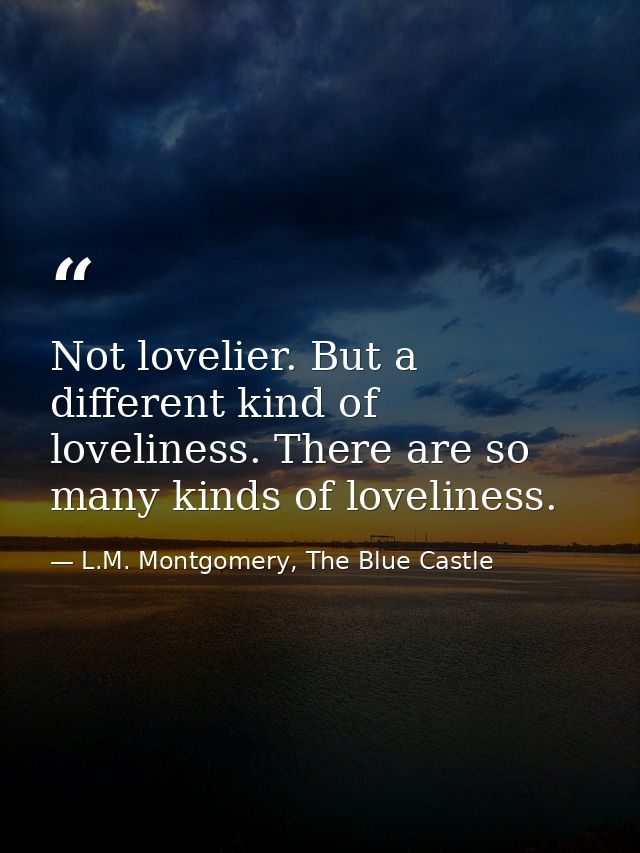 Not lovelier. But a different kind of loveliness. There are so many kinds of loveliness. — L.M. Montgomery, The Blue Castle