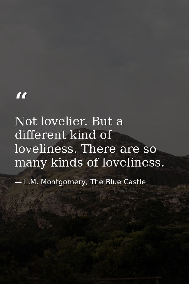Not lovelier. But a different kind of loveliness. There are so many kinds of loveliness. — L.M. Montgomery, The Blue Castle