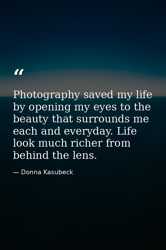 Photography saved my life by opening my eyes to the beauty that surrounds me each and everyday. Life look much richer fr — Donna Kasubeck