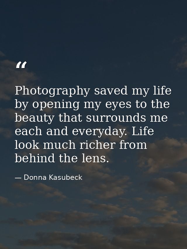 Photography saved my life by opening my eyes to the beauty that surrounds me each and everyday. Life look much richer fr — Donna Kasubeck