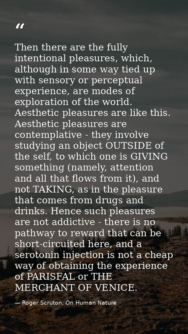 Then there are the fully intentional pleasures, which, although in some way tied up with sensory or perceptual experienc — Roger Scruton, On Human Nature
