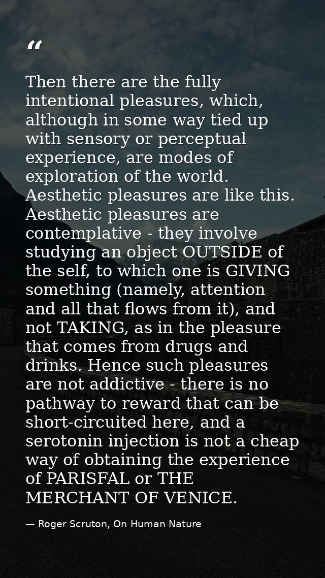 Then there are the fully intentional pleasures, which, although in some way tied up with sensory or perceptual experienc — Roger Scruton, On Human Nature