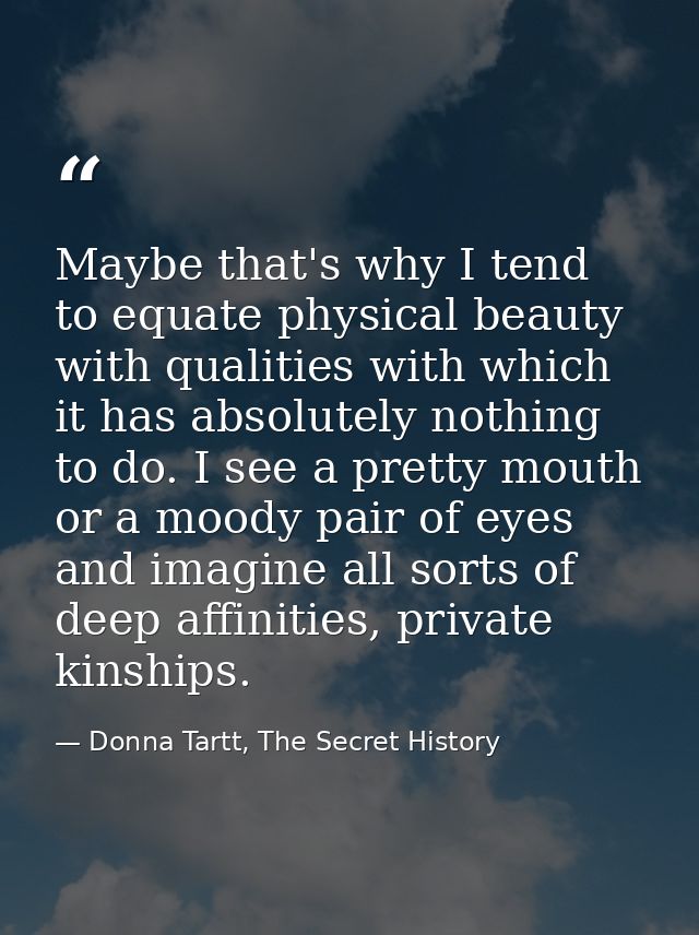 Maybe that's why I tend to equate physical beauty with qualities with which it has absolutely nothing to do. I see a pre — Donna Tartt, The Secret History