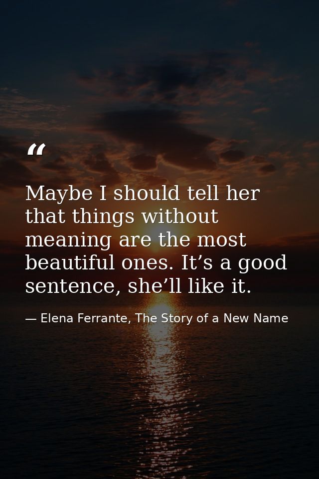 Maybe I should tell her that things without meaning are the most beautiful ones. It’s a good sentence, she’ll like it. — Elena Ferrante, The Story of a New Name