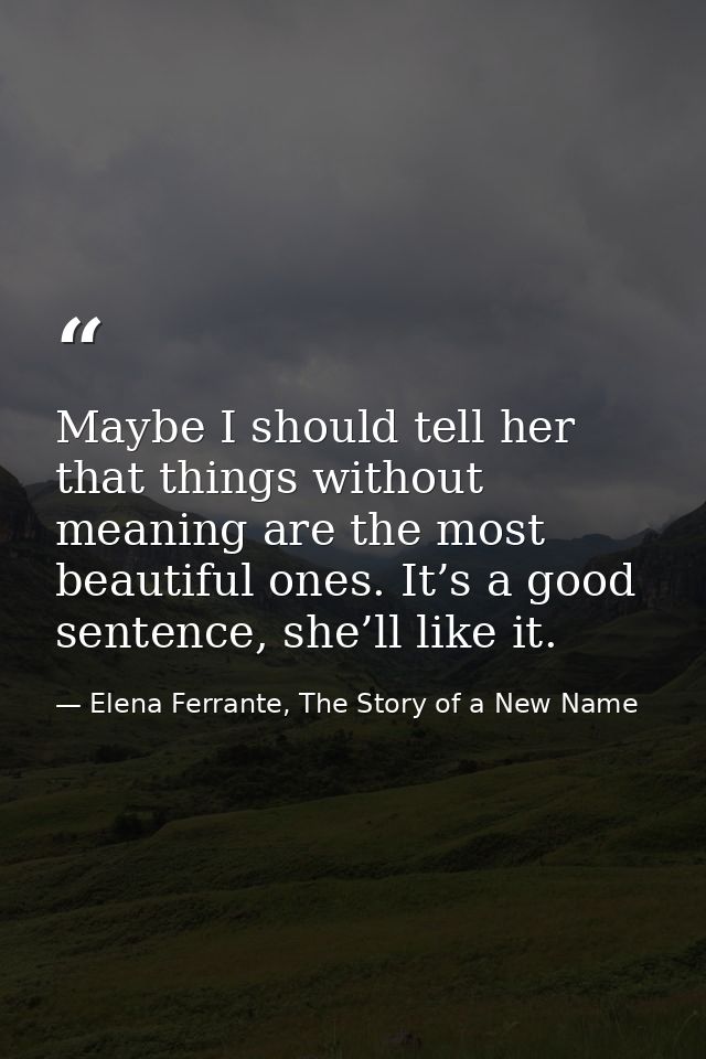 Maybe I should tell her that things without meaning are the most beautiful ones. It’s a good sentence, she’ll like it. — Elena Ferrante, The Story of a New Name