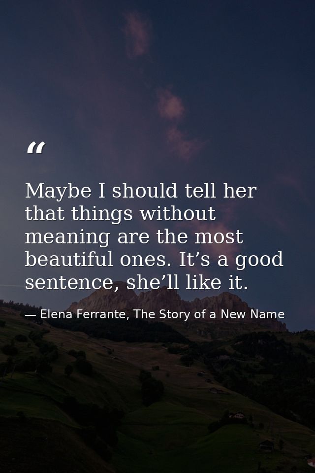 Maybe I should tell her that things without meaning are the most beautiful ones. It’s a good sentence, she’ll like it. — Elena Ferrante, The Story of a New Name