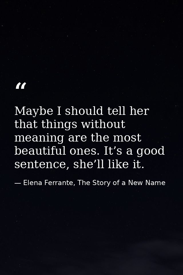 Maybe I should tell her that things without meaning are the most beautiful ones. It’s a good sentence, she’ll like it. — Elena Ferrante, The Story of a New Name