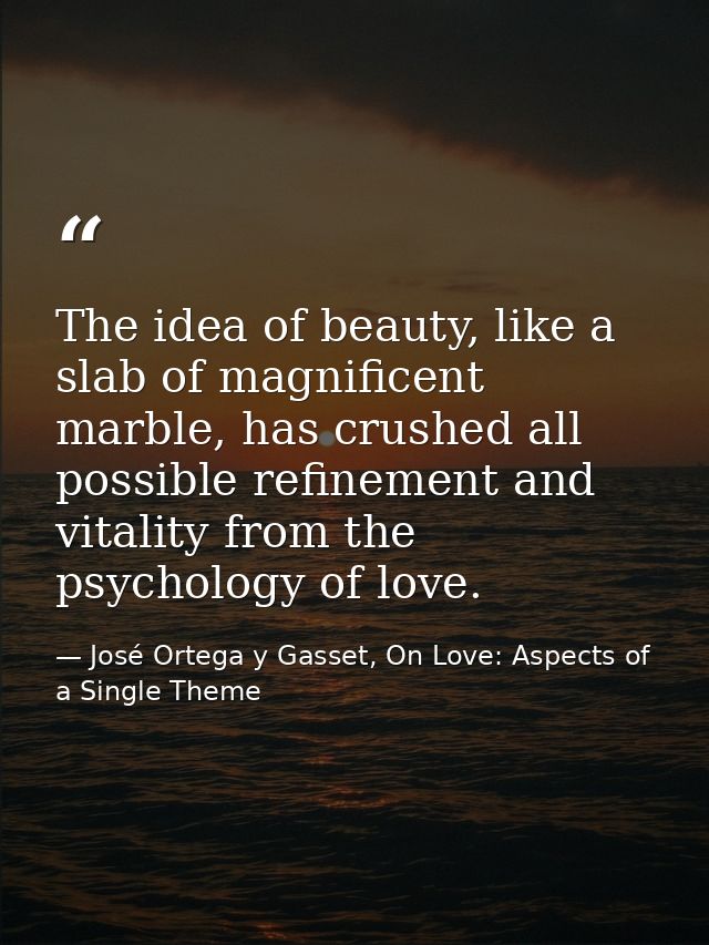 The idea of beauty, like a slab of magnificent marble, has crushed all possible refinement and vitality from the psychol — José Ortega y Gasset, On Love: Aspects of a Single Theme
