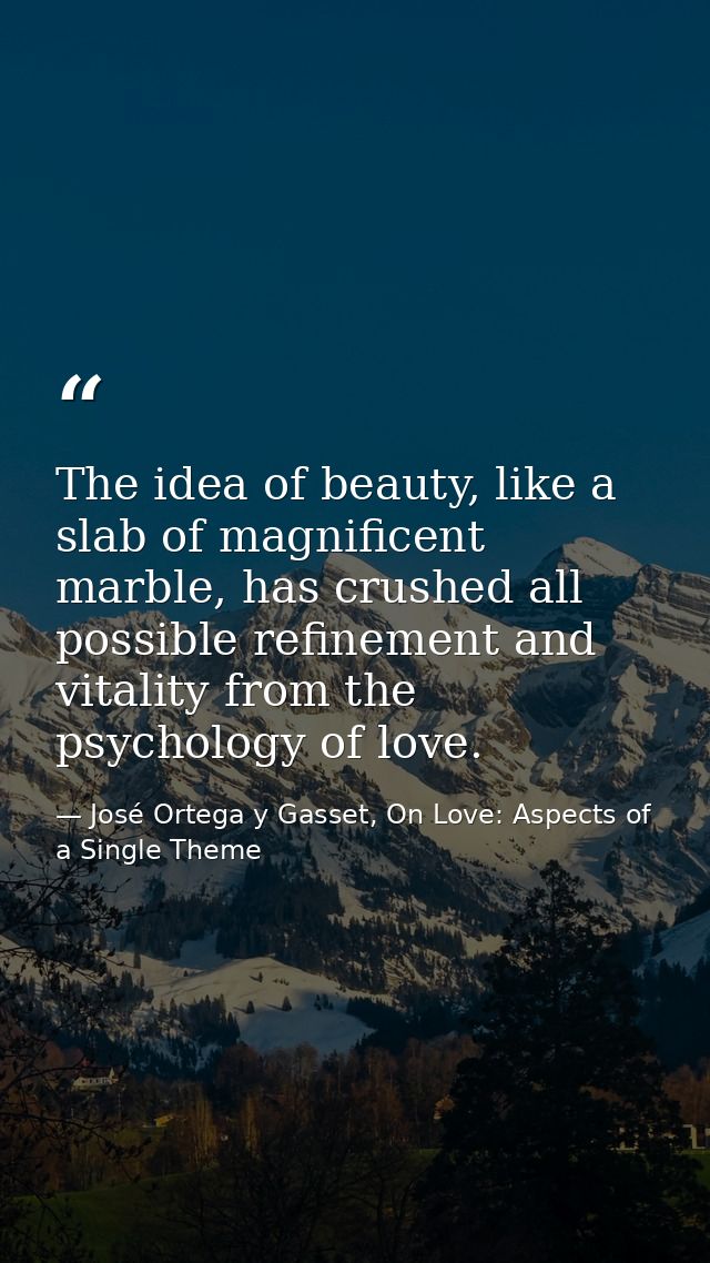 The idea of beauty, like a slab of magnificent marble, has crushed all possible refinement and vitality from the psychol — José Ortega y Gasset, On Love: Aspects of a Single Theme