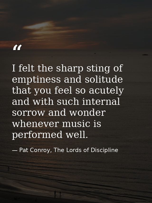 I felt the sharp sting of emptiness and solitude that you feel so acutely and with such internal sorrow and wonder whene — Pat Conroy, The Lords of Discipline
