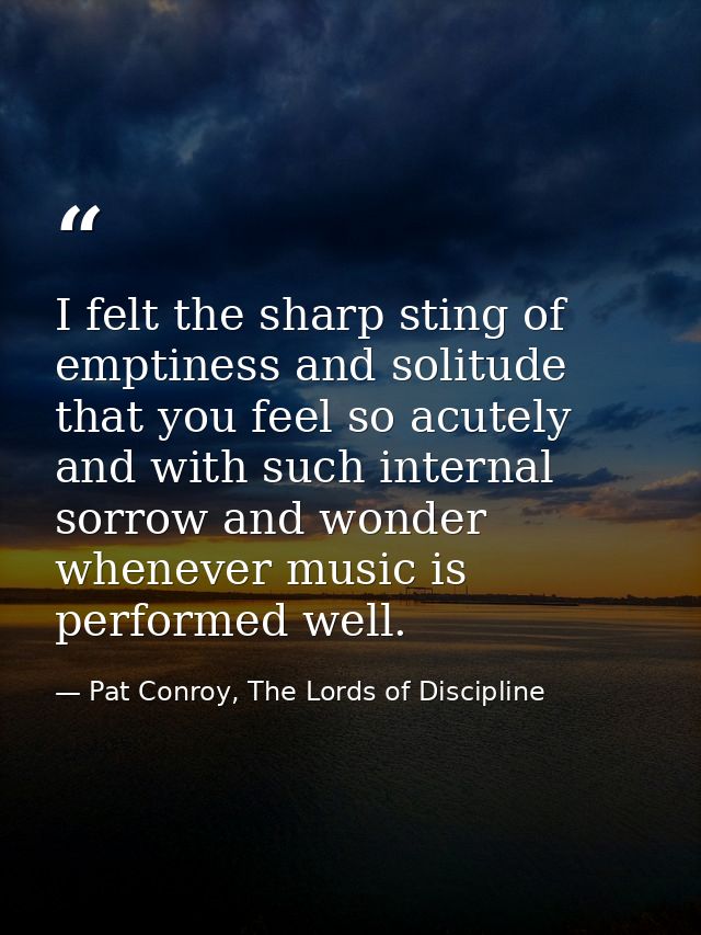 I felt the sharp sting of emptiness and solitude that you feel so acutely and with such internal sorrow and wonder whene — Pat Conroy, The Lords of Discipline