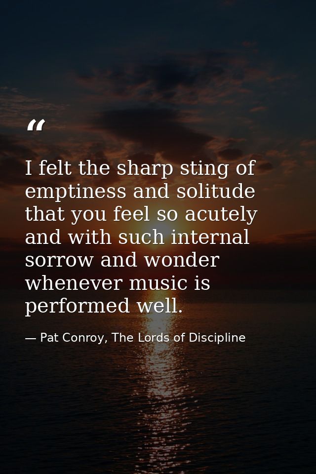 I felt the sharp sting of emptiness and solitude that you feel so acutely and with such internal sorrow and wonder whene — Pat Conroy, The Lords of Discipline
