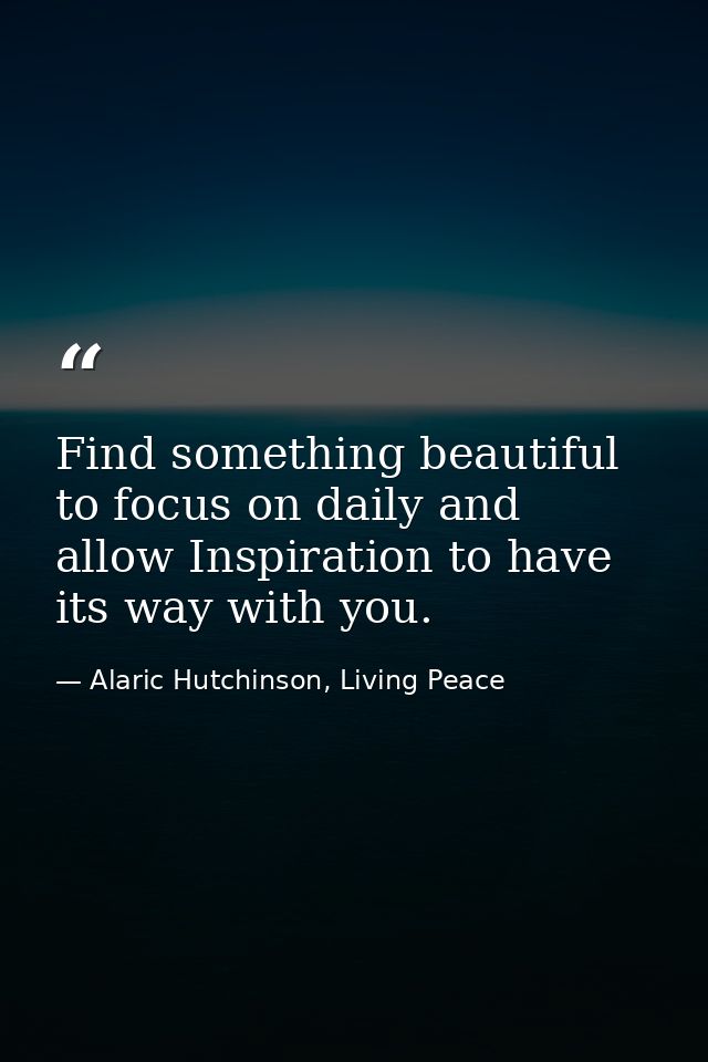 Find something beautiful to focus on daily and allow Inspiration to have its way with you. — Alaric Hutchinson, Living Peace