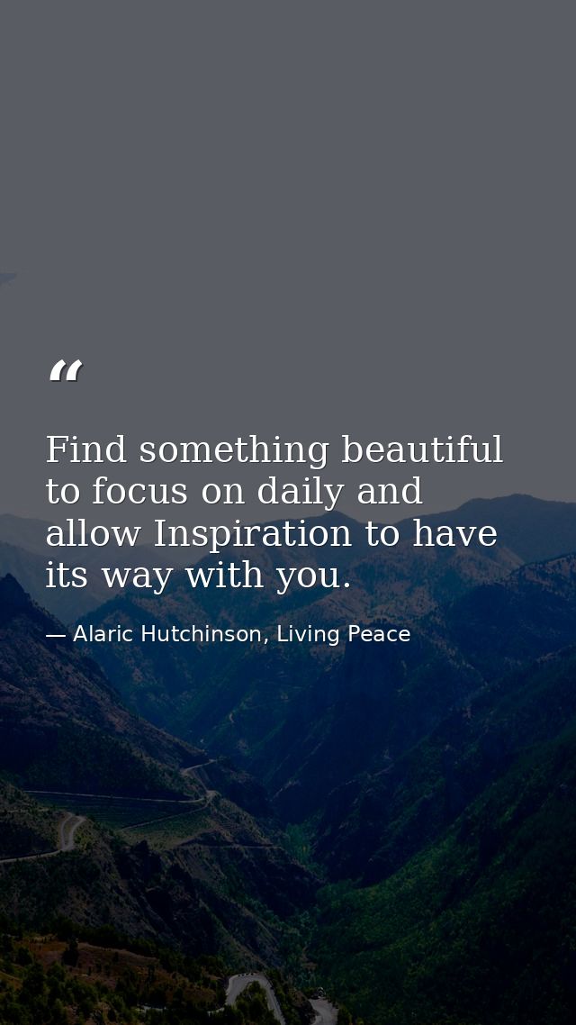 Find something beautiful to focus on daily and allow Inspiration to have its way with you. — Alaric Hutchinson, Living Peace